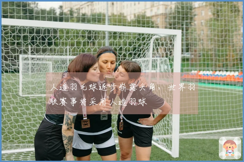 人造羽毛球逐步崭露头角，世界羽联赛事将采用人造羽球