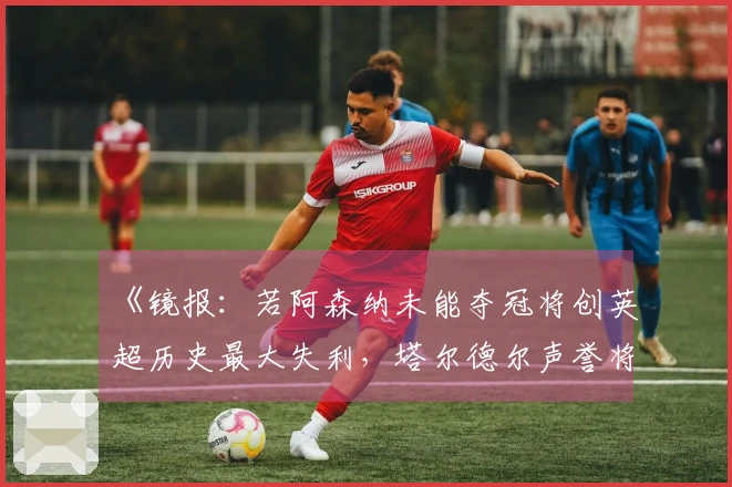 《镜报：若阿森纳未能夺冠将创英超历史最大失利，塔尔德尔声誉将受损》