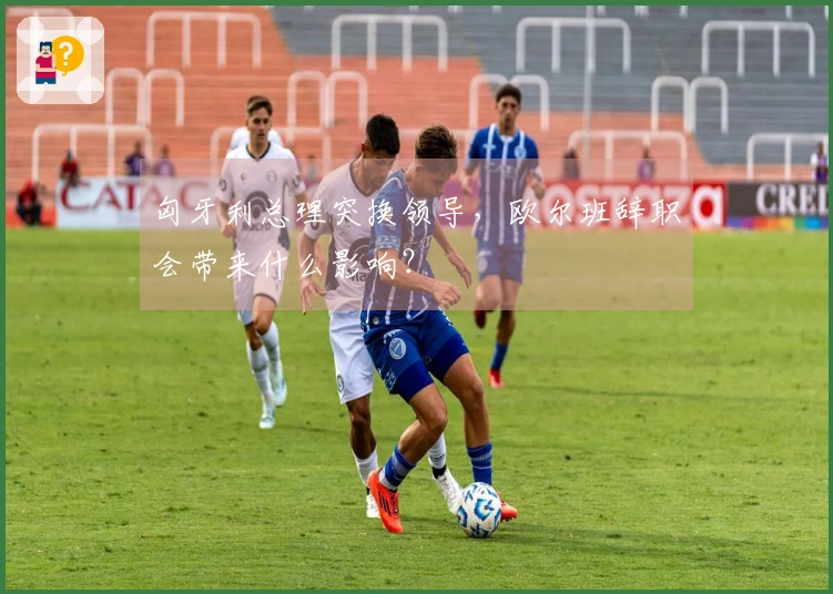 匈牙利总理突换领导，欧尔班辞职会带来什么影响？