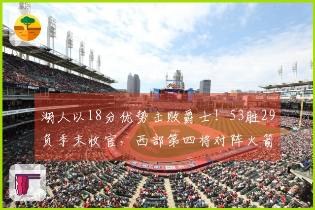 湖人以18分优势击败爵士！53胜29负季末收官，西部第四将对阵火箭