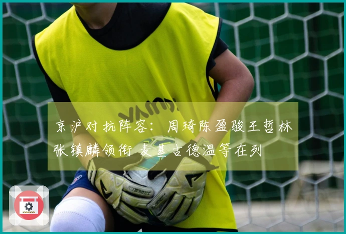 京沪对抗阵容：周琦陈盈骏王哲林张镇麟领衔 麦基古德温等在列