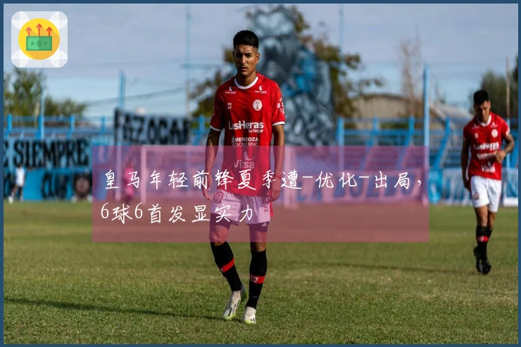 皇马年轻前锋夏季遭-优化-出局，6球6首发显实力