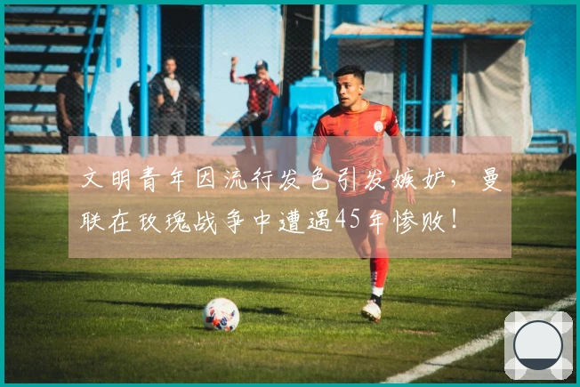 文明青年因流行发色引发嫉妒，曼联在玫瑰战争中遭遇45年惨败！
