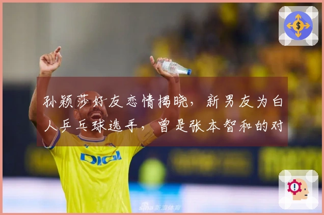 孙颖莎好友恋情揭晓，新男友为白人乒乓球选手，曾是张本智和的对手