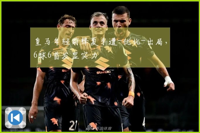 皇马年轻前锋夏季遭-优化-出局，6球6首发显实力
