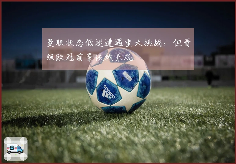 曼联状态低迷遭遇重大挑战，但晋级欧冠前景依然乐观