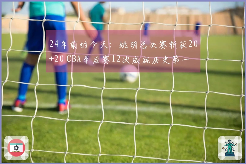 24年前的今天：姚明总决赛斩获20+20 CBA季后赛12次成就历史第一