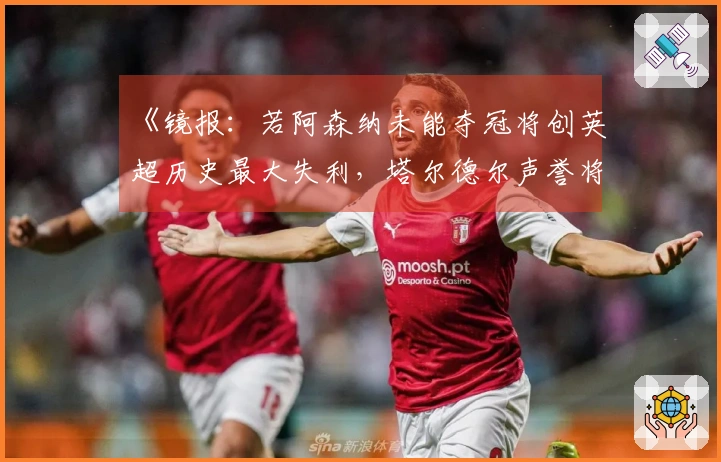 《镜报：若阿森纳未能夺冠将创英超历史最大失利，塔尔德尔声誉将受损》