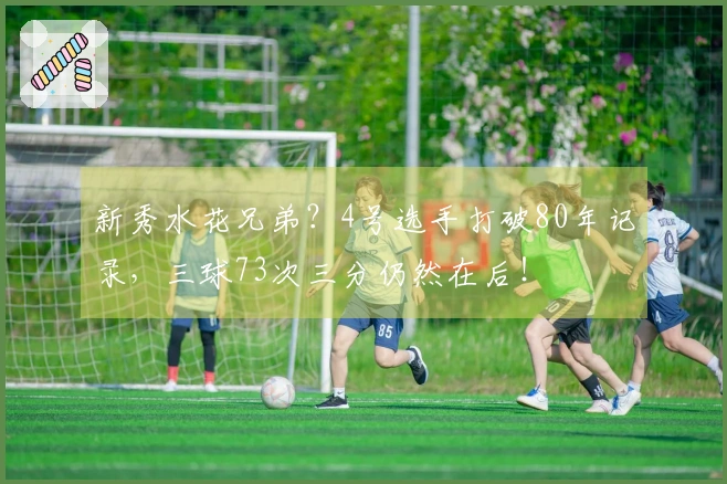 新秀水花兄弟？4号选手打破80年记录，三球73次三分仍然在后！